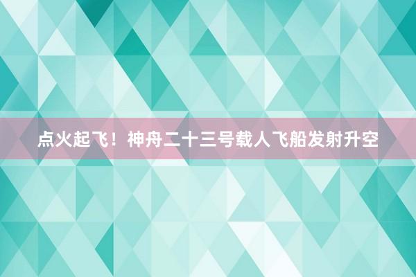 点火起飞！神舟二十三号载人飞船发射升空