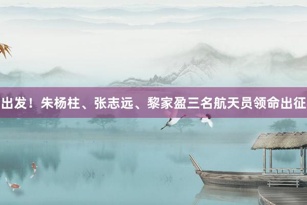 出发！朱杨柱、张志远、黎家盈三名航天员领命出征