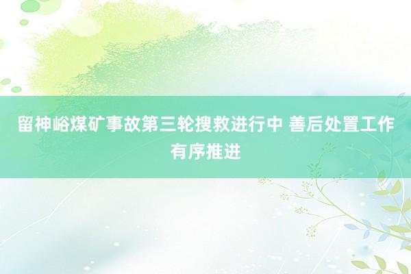 留神峪煤矿事故第三轮搜救进行中 善后处置工作有序推进