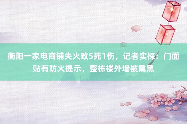 衡阳一家电商铺失火致5死1伤，记者实探：门面贴有防火提示，整栋楼外墙被熏黑
