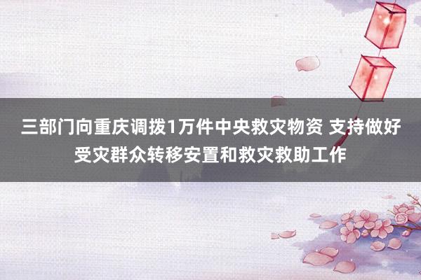 三部门向重庆调拨1万件中央救灾物资 支持做好受灾群众转移安置和救灾救助工作