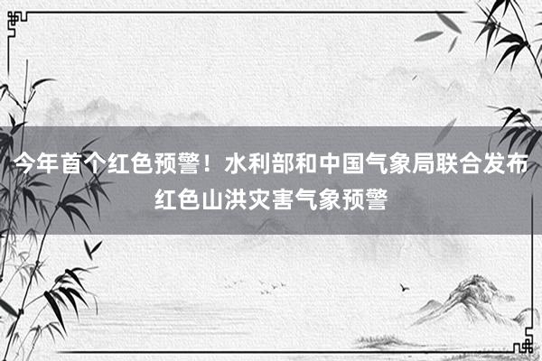 今年首个红色预警！水利部和中国气象局联合发布红色山洪灾害气象预警