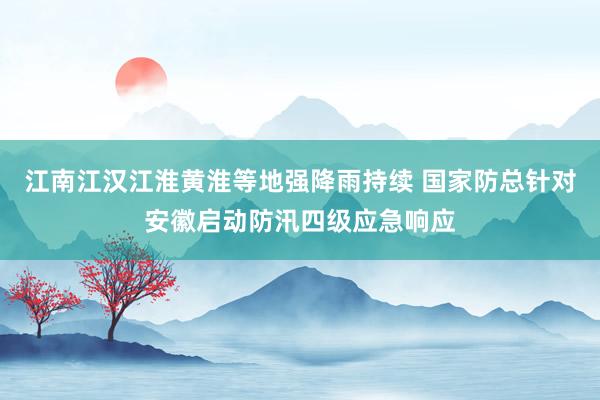 江南江汉江淮黄淮等地强降雨持续 国家防总针对安徽启动防汛四级应急响应