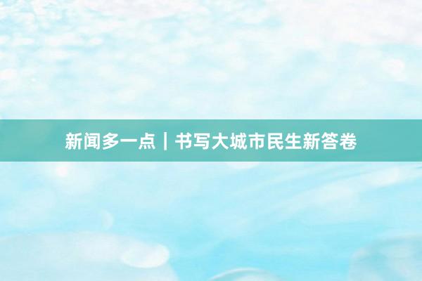 新闻多一点｜书写大城市民生新答卷
