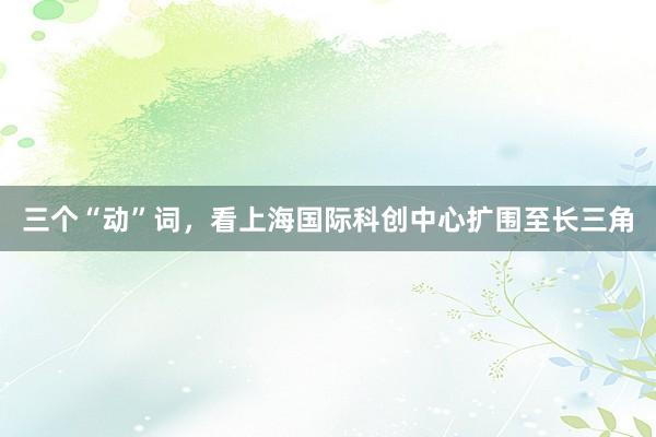 三个“动”词，看上海国际科创中心扩围至长三角