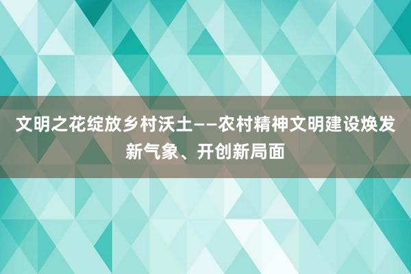 文明之花绽放乡村沃土——农村精神文明建设焕发新气象、开创新局面