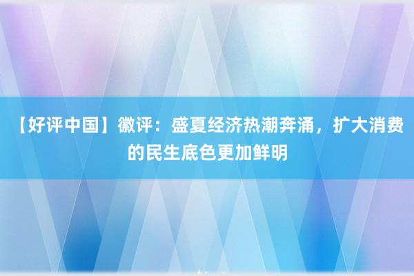 【好评中国】徽评：盛夏经济热潮奔涌，扩大消费的民生底色更加鲜明