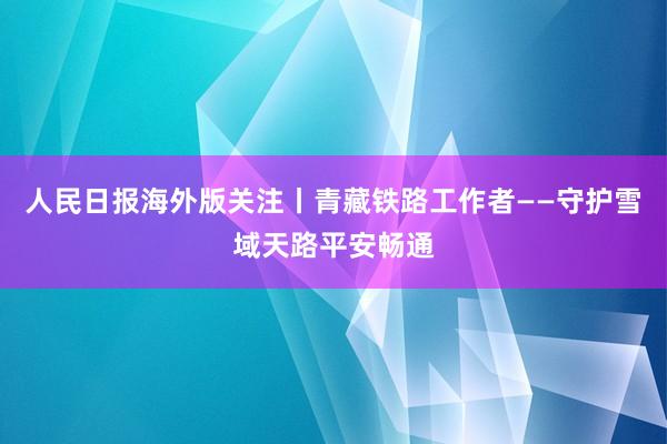 人民日报海外版关注丨青藏铁路工作者——守护雪域天路平安畅通