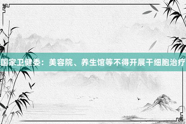 国家卫健委：美容院、养生馆等不得开展干细胞治疗