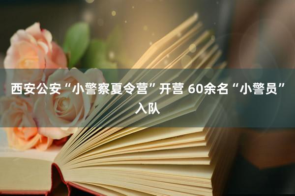 西安公安“小警察夏令营”开营 60余名“小警员”入队