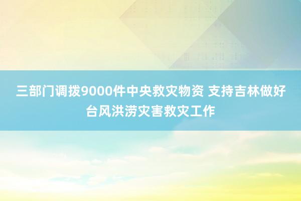三部门调拨9000件中央救灾物资 支持吉林做好台风洪涝灾害救灾工作