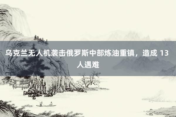 乌克兰无人机袭击俄罗斯中部炼油重镇，造成 13 人遇难