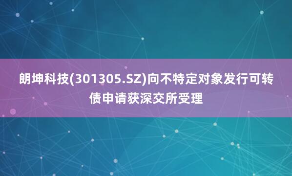 朗坤科技(301305.SZ)向不特定对象发行可转债申请获深交所受理
