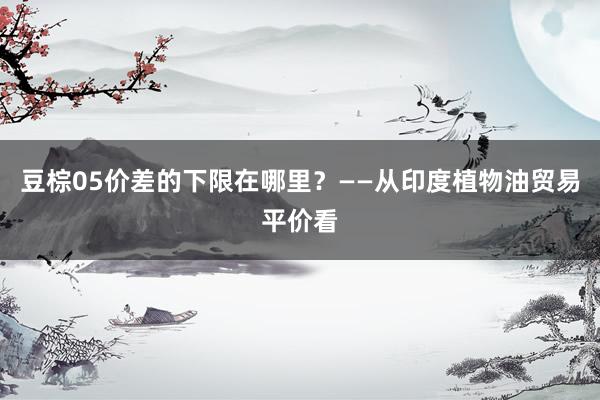 豆棕05价差的下限在哪里？——从印度植物油贸易平价看