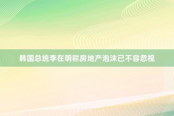 韩国总统李在明称房地产泡沫已不容忽视