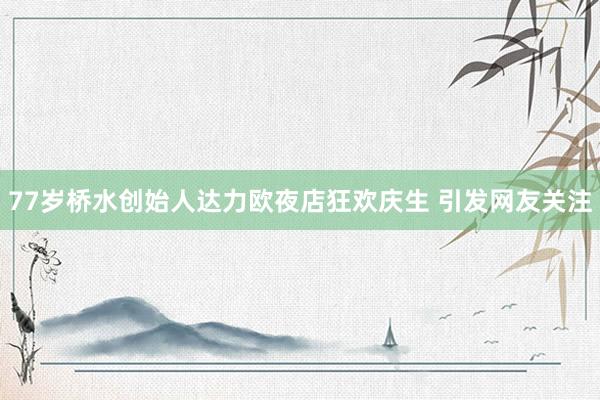 77岁桥水创始人达力欧夜店狂欢庆生 引发网友关注