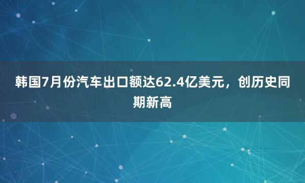 韩国7月份汽车出口额达62.4亿美元，创历史同期新高