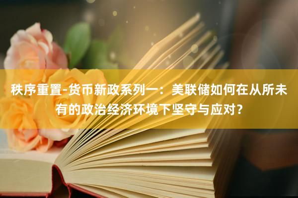 秩序重置-货币新政系列一：美联储如何在从所未有的政治经济环境下坚守与应对？