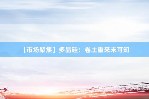 【市场聚焦】多晶硅：卷土重来未可知
