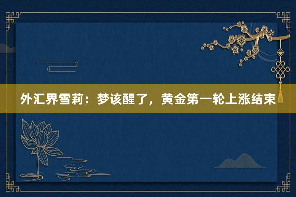 外汇界雪莉：梦该醒了，黄金第一轮上涨结束