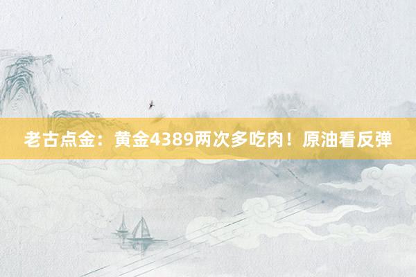 老古点金：黄金4389两次多吃肉！原油看反弹