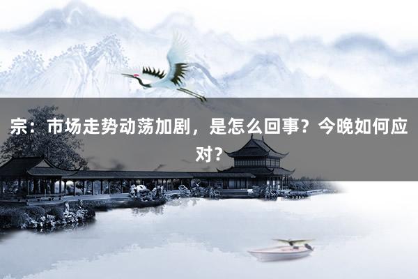 宗：市场走势动荡加剧，是怎么回事？今晚如何应对？
