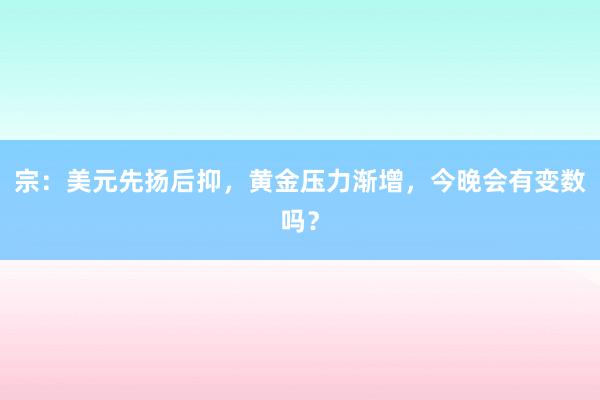 宗：美元先扬后抑，黄金压力渐增，今晚会有变数吗？