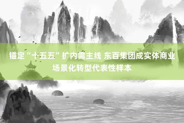 锚定“十五五”扩内需主线 东百集团成实体商业场景化转型代表性样本