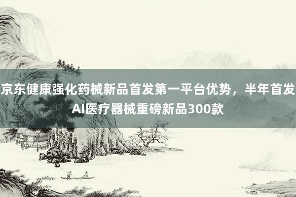 京东健康强化药械新品首发第一平台优势，半年首发AI医疗器械重磅新品300款
