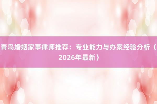 青岛婚姻家事律师推荐：专业能力与办案经验分析（2026年最新）