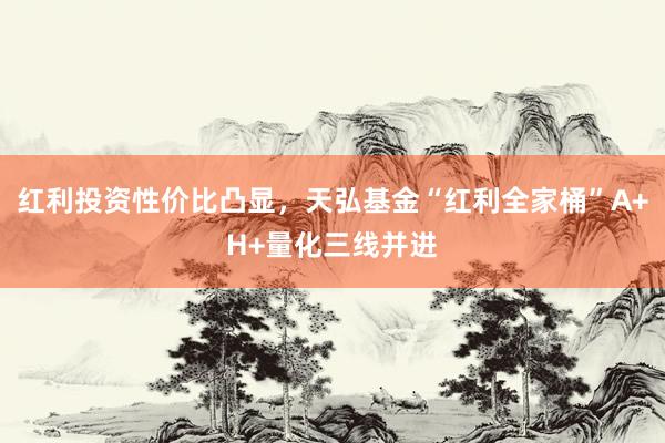 红利投资性价比凸显，天弘基金“红利全家桶”A+H+量化三线并进