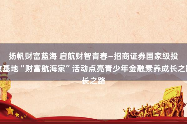 扬帆财富蓝海 启航财智青春—招商证券国家级投教基地“财富航海家”活动点亮青少年金融素养成长之路