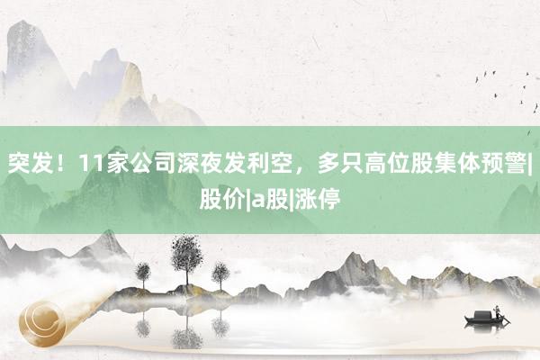 突发！11家公司深夜发利空，多只高位股集体预警|股价|a股|涨停
