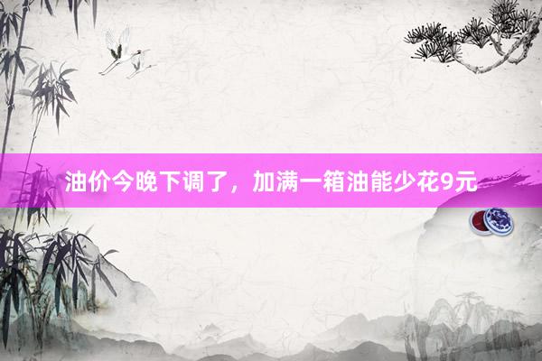 油价今晚下调了，加满一箱油能少花9元