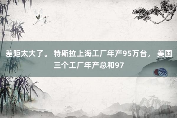 差距太大了。 特斯拉上海工厂年产95万台， 美国三个工厂年产总和97