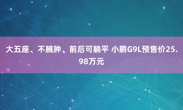 大五座、不臃肿、前后可躺平 小鹏G9L预售价25.98万元