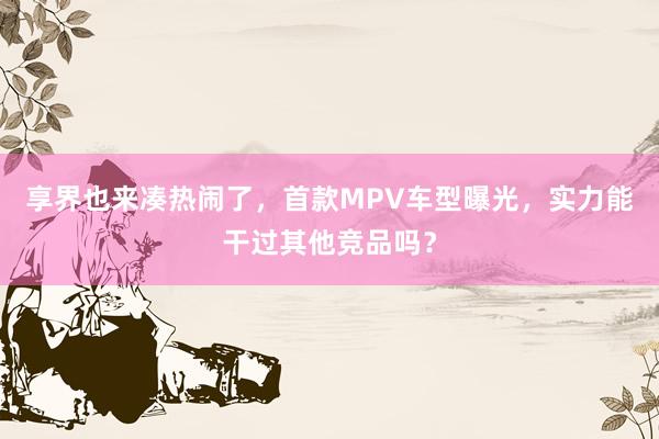 享界也来凑热闹了，首款MPV车型曝光，实力能干过其他竞品吗？