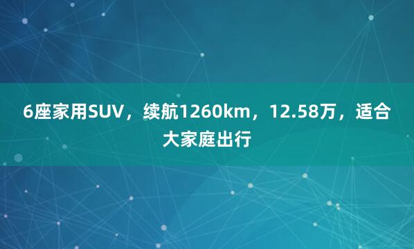 6座家用SUV，续航1260km，12.58万，适合大家庭出行