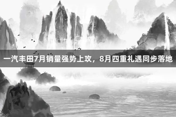 一汽丰田7月销量强势上攻，8月四重礼遇同步落地