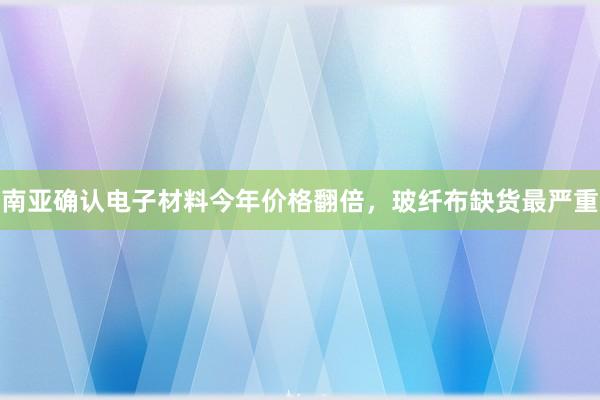 南亚确认电子材料今年价格翻倍，玻纤布缺货最严重