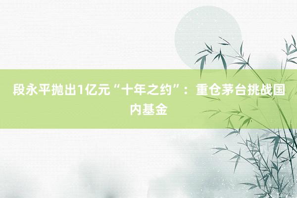 段永平抛出1亿元“十年之约”：重仓茅台挑战国内基金