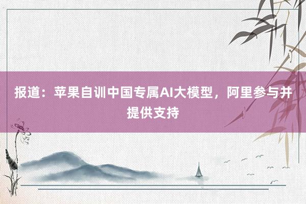 报道：苹果自训中国专属AI大模型，阿里参与并提供支持