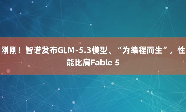 刚刚！智谱发布GLM-5.3模型、“为编程而生”，性能比肩Fable 5