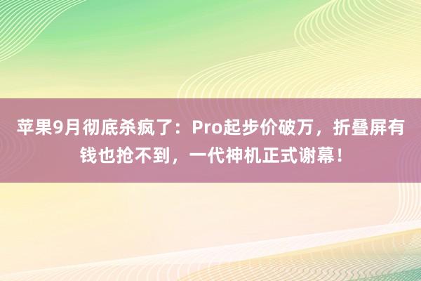 苹果9月彻底杀疯了：Pro起步价破万，折叠屏有钱也抢不到，一代神机正式谢幕！