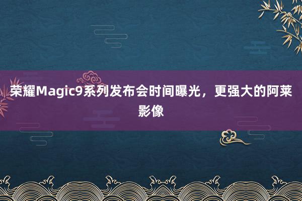 荣耀Magic9系列发布会时间曝光，更强大的阿莱影像