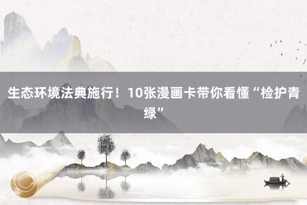 生态环境法典施行！10张漫画卡带你看懂“检护青绿”