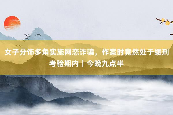 女子分饰多角实施网恋诈骗，作案时竟然处于缓刑考验期内｜今晚九点半