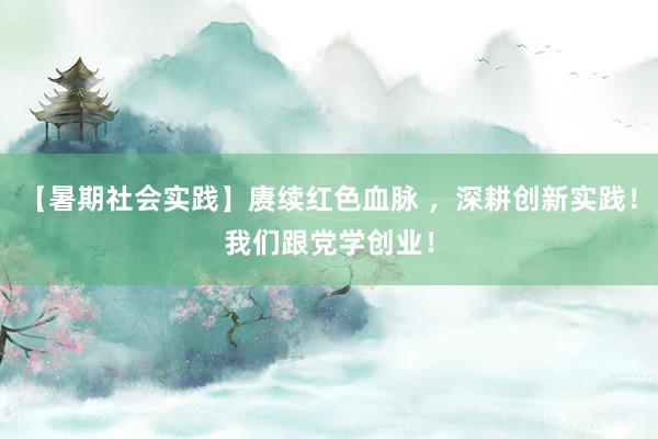 【暑期社会实践】赓续红色血脉 ，深耕创新实践！我们跟党学创业！