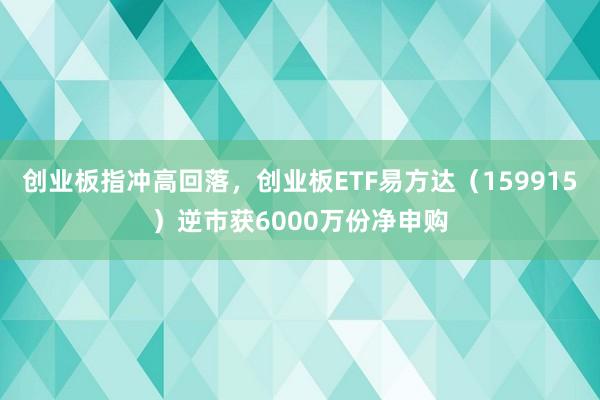 创业板指冲高回落，创业板ETF易方达（159915）逆市获6000万份净申购
