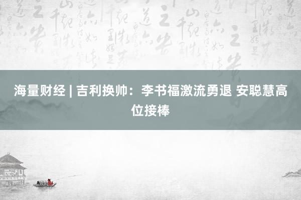 海量财经 | 吉利换帅：李书福激流勇退 安聪慧高位接棒